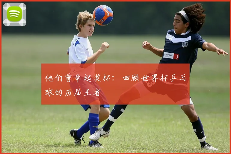 他们曾举起奖杯：回顾世界杯乒乓球的历届王者