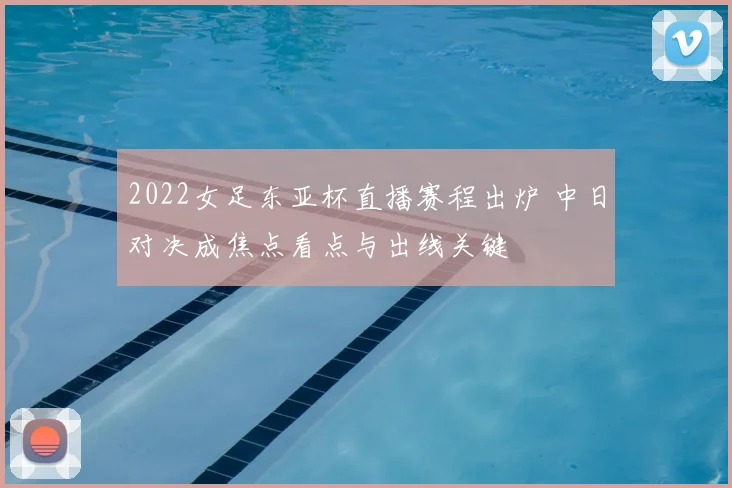 2022女足东亚杯直播赛程出炉 中日对决成焦点看点与出线关键