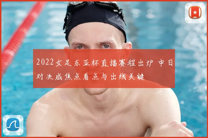 2022女足东亚杯直播赛程出炉 中日对决成焦点看点与出线关键