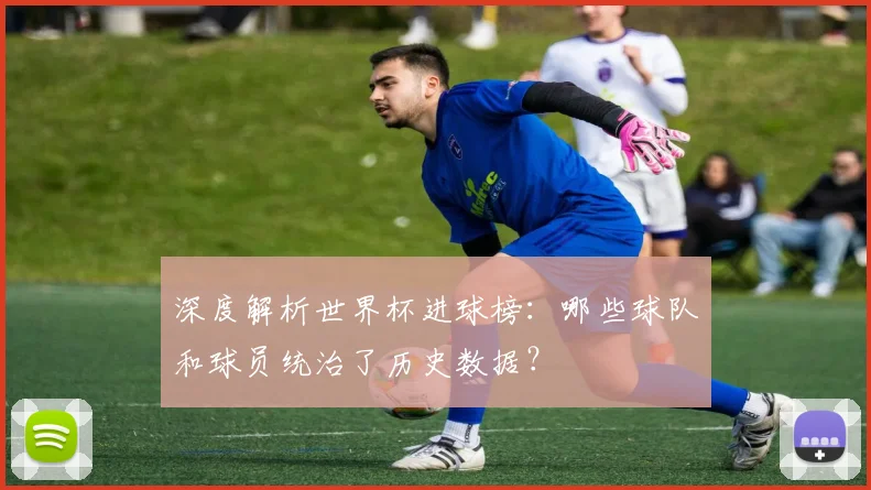 深度解析世界杯进球榜:哪些球队和球员统治了历史数据?