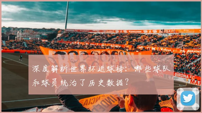 深度解析世界杯进球榜:哪些球队和球员统治了历史数据?