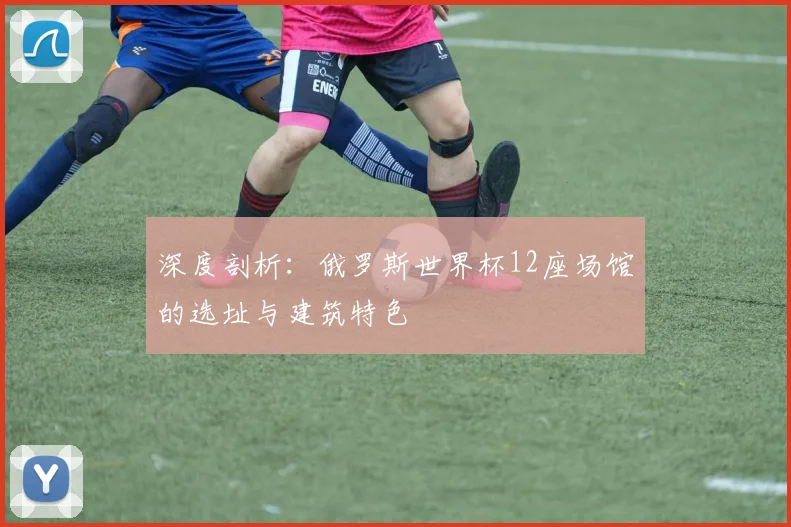 深度剖析：俄罗斯世界杯12座场馆的选址与建筑特色