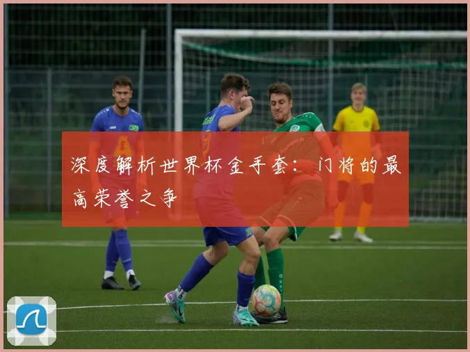深度解析世界杯金手套:门将的最高荣誉之争