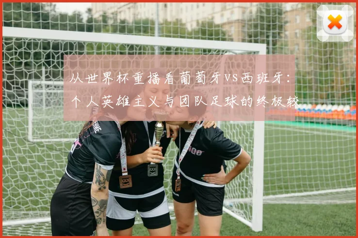 从世界杯重播看葡萄牙vs西班牙：个人英雄主义与团队足球的终极较量