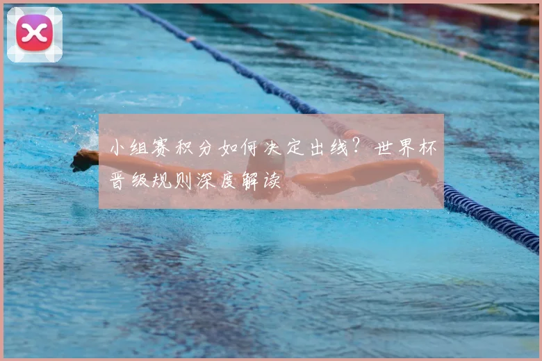 小组赛积分如何决定出线？世界杯晋级规则深度解读
