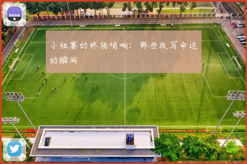 小组赛的终场哨响：那些改写命运的瞬间