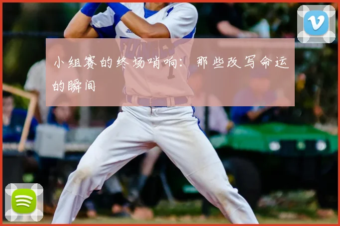 小组赛的终场哨响：那些改写命运的瞬间