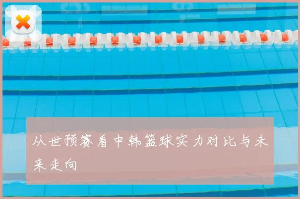 从世预赛看中韩篮球实力对比与未来走向