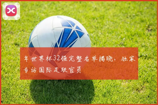 年世界杯32强完整名单揭晓，独家专访国际足联官员