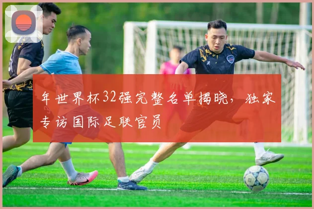年世界杯32强完整名单揭晓，独家专访国际足联官员
